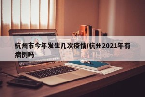 杭州市今年发生几次疫情/杭州2021年有病例吗