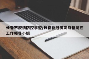 长春市疫情防控事迹/长春新冠肺炎疫情防控工作领导小组