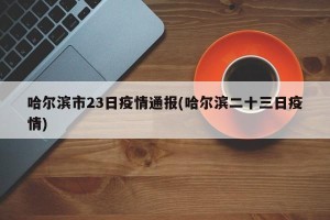 哈尔滨市23日疫情通报(哈尔滨二十三日疫情)