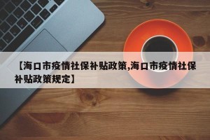 【海口市疫情社保补贴政策,海口市疫情社保补贴政策规定】