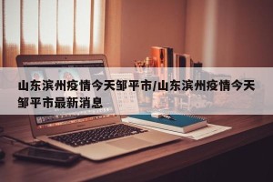 山东滨州疫情今天邹平市/山东滨州疫情今天邹平市最新消息