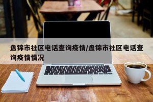 盘锦市社区电话查询疫情/盘锦市社区电话查询疫情情况