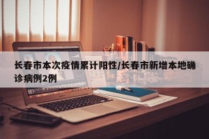长春市本次疫情累计阳性/长春市新增本地确诊病例2例