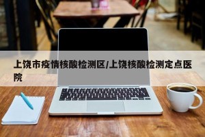 上饶市疫情核酸检测区/上饶核酸检测定点医院