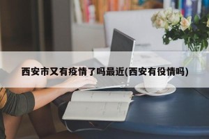 西安市又有疫情了吗最近(西安有役情吗)