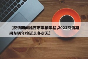 【疫情期间延吉市车辆年检,2021疫情期间车辆年检延长多少天】