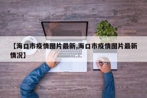 【海口市疫情图片最新,海口市疫情图片最新情况】