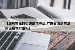 【深圳市龙岗街道疫情等级,广东省深圳市龙岗区疫情严重吗】