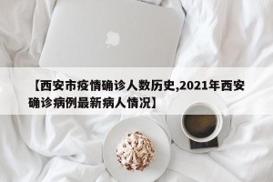 【西安市疫情确诊人数历史,2021年西安确诊病例最新病人情况】