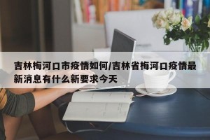 吉林梅河口市疫情如何/吉林省梅河口疫情最新消息有什么新要求今天