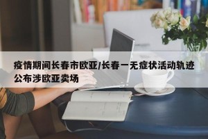 疫情期间长春市欧亚/长春一无症状活动轨迹公布涉欧亚卖场