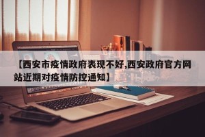 【西安市疫情政府表现不好,西安政府官方网站近期对疫情防控通知】