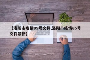【洛阳市疫情85号文件,洛阳市疫情85号文件最新】