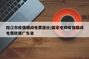阳江市疫情期间电费涨价/国家电网疫情期间电费政策广东省