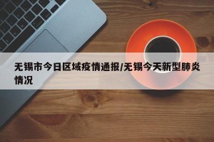 无锡市今日区域疫情通报/无锡今天新型肺炎情况
