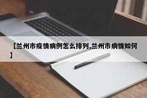 【兰州市疫情病例怎么排列,兰州市病情如何】
