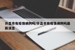 许昌市有疫情病例吗/许昌市有疫情病例吗最新消息