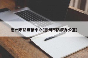 惠州市防疫情中心(惠州市防疫办公室)