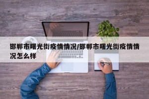 邯郸市曙光街疫情情况/邯郸市曙光街疫情情况怎么样