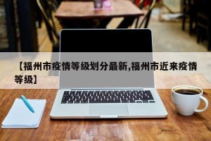 【福州市疫情等级划分最新,福州市近来疫情等级】