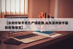 【滨州市邹平市九户镇疫情,山东滨州邹平最新疫情爆发】
