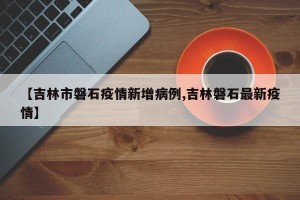【吉林市磐石疫情新增病例,吉林磐石最新疫情】