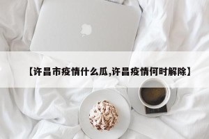 【许昌市疫情什么瓜,许昌疫情何时解除】