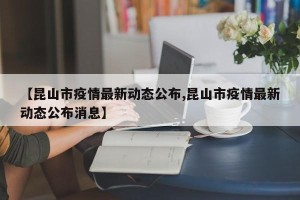 【昆山市疫情最新动态公布,昆山市疫情最新动态公布消息】