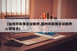 【福州市疫情会议精神,福州市疫情会议精神心得体会】