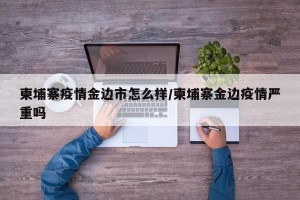 柬埔寨疫情金边市怎么样/柬埔寨金边疫情严重吗