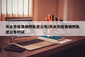 天水市疫情病例轨迹公布/天水市疫情病例轨迹公布时间
