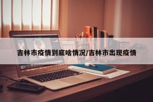 吉林市疫情到底啥情况/吉林市出现疫情