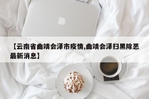 【云南省曲靖会泽市疫情,曲靖会泽扫黑除恶最新消息】