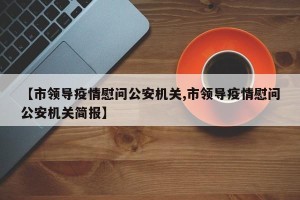 【市领导疫情慰问公安机关,市领导疫情慰问公安机关简报】