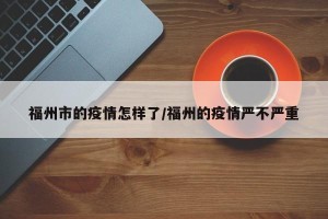 福州市的疫情怎样了/福州的疫情严不严重