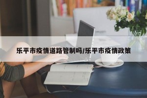 乐平市疫情道路管制吗/乐平市疫情政策