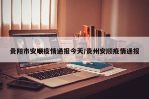 贵阳市安顺疫情通报今天/贵州安顺疫情通报