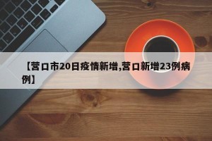 【营口市20日疫情新增,营口新增23例病例】
