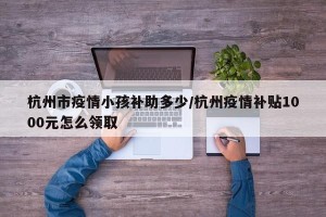 杭州市疫情小孩补助多少/杭州疫情补贴1000元怎么领取