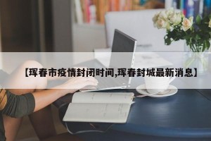 【珲春市疫情封闭时间,珲春封城最新消息】
