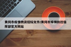 黄冈市疫情物资招标文件/黄冈市疫情防控指挥部官方网站