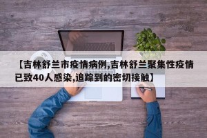 【吉林舒兰市疫情病例,吉林舒兰聚集性疫情已致40人感染,追踪到的密切接触】
