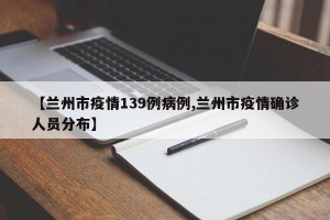 【兰州市疫情139例病例,兰州市疫情确诊人员分布】