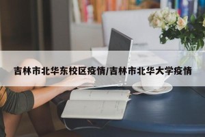 吉林市北华东校区疫情/吉林市北华大学疫情