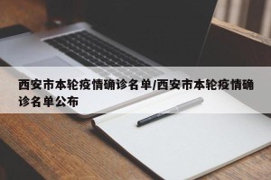 西安市本轮疫情确诊名单/西安市本轮疫情确诊名单公布