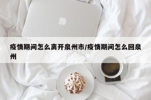 疫情期间怎么离开泉州市/疫情期间怎么回泉州