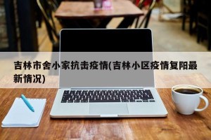 吉林市舍小家抗击疫情(吉林小区疫情复阳最新情况)