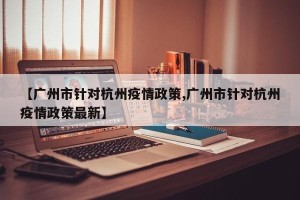 【广州市针对杭州疫情政策,广州市针对杭州疫情政策最新】