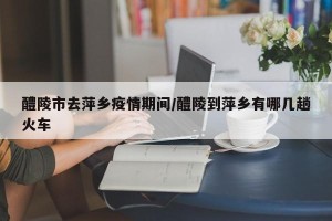 醴陵市去萍乡疫情期间/醴陵到萍乡有哪几趟火车