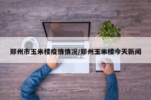 郑州市玉米楼疫情情况/郑州玉米楼今天新闻